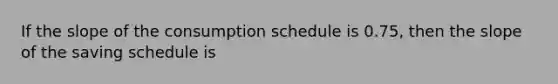 If the slope of the consumption schedule is 0.75, then the slope of the saving schedule is