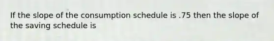 If the slope of the consumption schedule is .75 then the slope of the saving schedule is