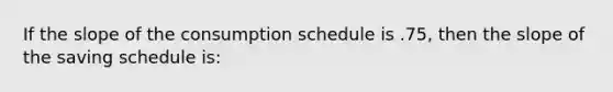 If the slope of the consumption schedule is .75, then the slope of the saving schedule is: