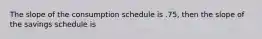 The slope of the consumption schedule is .75, then the slope of the savings schedule is