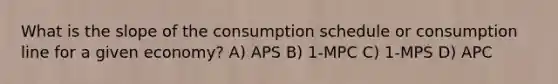 What is the slope of the consumption schedule or consumption line for a given economy? A) APS B) 1-MPC C) 1-MPS D) APC