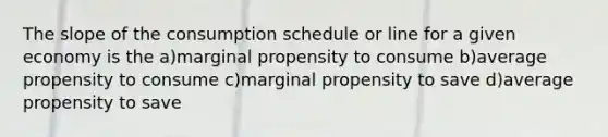 The slope of the consumption schedule or line for a given economy is the a)marginal propensity to consume b)average propensity to consume c)marginal propensity to save d)average propensity to save