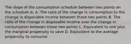 The slope of the consumption schedule between two points on the schedule is: A. The ratio of the change in consumption to the change in disposable income between those two points B. The ratio of the change in disposable income over the change in consumption between those two points C. Equivalent to one plus the marginal propensity to save D. Equivalent to the average propensity to consume