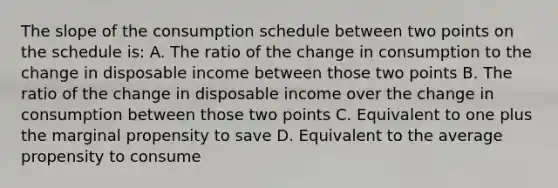 The slope of the consumption schedule between two points on the schedule is: A. The ratio of the change in consumption to the change in disposable income between those two points B. The ratio of the change in disposable income over the change in consumption between those two points C. Equivalent to one plus the marginal propensity to save D. Equivalent to the average propensity to consume