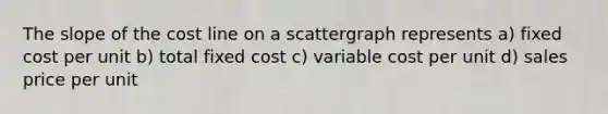 The slope of the cost line on a scattergraph represents a) fixed cost per unit b) total fixed cost c) variable cost per unit d) sales price per unit