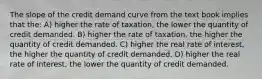 The slope of the credit demand curve from the text book implies that the: A) higher the rate of taxation, the lower the quantity of credit demanded. B) higher the rate of taxation, the higher the quantity of credit demanded. C) higher the real rate of interest, the higher the quantity of credit demanded. D) higher the real rate of interest, the lower the quantity of credit demanded.