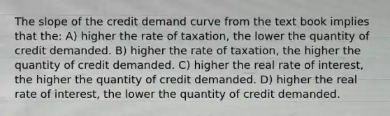 The slope of the credit demand curve from the text book implies that the: A) higher the rate of taxation, the lower the quantity of credit demanded. B) higher the rate of taxation, the higher the quantity of credit demanded. C) higher the real rate of interest, the higher the quantity of credit demanded. D) higher the real rate of interest, the lower the quantity of credit demanded.