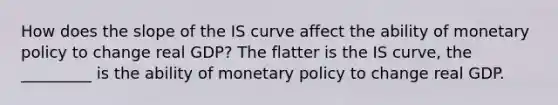 How does the slope of the IS curve affect the ability of monetary policy to change real​ GDP? The flatter is the IS​ curve, the _________ is the ability of monetary policy to change real GDP.