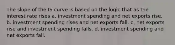 The slope of the IS curve is based on the logic that as the interest rate rises a. investment spending and net exports rise. b. investment spending rises and net exports fall. c. net exports rise and investment spending falls. d. investment spending and net exports fall.