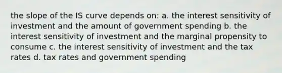 the slope of the IS curve depends on: a. the interest sensitivity of investment and the amount of government spending b. the interest sensitivity of investment and the marginal propensity to consume c. the interest sensitivity of investment and the tax rates d. tax rates and government spending