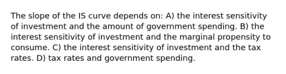 The slope of the IS curve depends on: A) the interest sensitivity of investment and the amount of government spending. B) the interest sensitivity of investment and the marginal propensity to consume. C) the interest sensitivity of investment and the tax rates. D) tax rates and government spending.