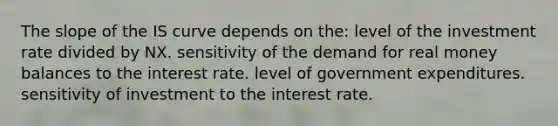 The slope of the IS curve depends on the: level of the investment rate divided by NX. sensitivity of the demand for real money balances to the interest rate. level of government expenditures. sensitivity of investment to the interest rate.