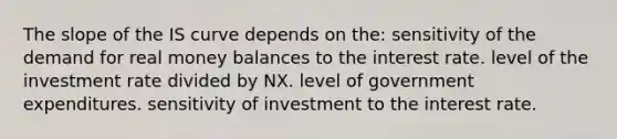 The slope of the IS curve depends on the: sensitivity of the demand for real money balances to the interest rate. level of the investment rate divided by NX. level of government expenditures. sensitivity of investment to the interest rate.