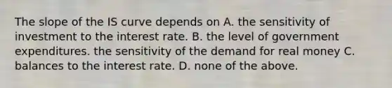 The slope of the IS curve depends on A. the sensitivity of investment to the interest rate. B. the level of government expenditures. the sensitivity of the demand for real money C. balances to the interest rate. D. none of the above.