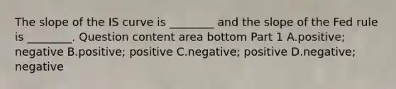 The slope of the IS curve is​ ________ and the slope of the Fed rule is​ ________. Question content area bottom Part 1 A.positive; negative B.​positive; positive C.negative; positive D.negative; negative