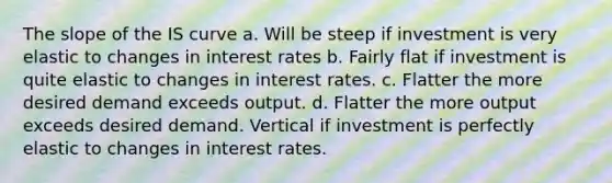 The slope of the <a href='https://www.questionai.com/knowledge/kLC1Rv7o2h-is-curve' class='anchor-knowledge'>is curve</a> a. Will be steep if investment is very elastic to changes in <a href='https://www.questionai.com/knowledge/kUDTXKmzs3-interest-rates' class='anchor-knowledge'>interest rates</a> b. Fairly flat if investment is quite elastic to changes in interest rates. c. Flatter the more desired demand exceeds output. d. Flatter the more output exceeds desired demand. Vertical if investment is perfectly elastic to changes in interest rates.