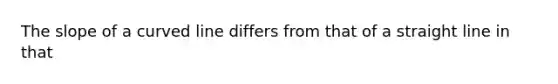 The slope of a curved line differs from that of a straight line in that
