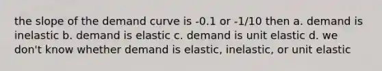 the slope of the demand curve is -0.1 or -1/10 then a. demand is inelastic b. demand is elastic c. demand is unit elastic d. we don't know whether demand is elastic, inelastic, or unit elastic