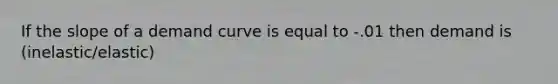 If the slope of a demand curve is equal to -.01 then demand is (inelastic/elastic)