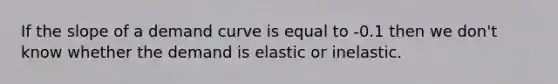 If the slope of a demand curve is equal to -0.1 then we don't know whether the demand is elastic or inelastic.