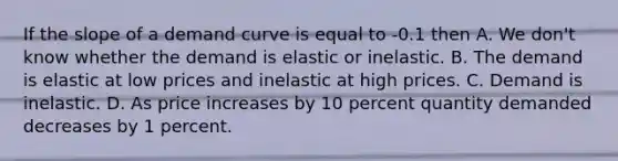 If the slope of a demand curve is equal to -0.1 then A. We don't know whether the demand is elastic or inelastic. B. The demand is elastic at low prices and inelastic at high prices. C. Demand is inelastic. D. As price increases by 10 percent quantity demanded decreases by 1 percent.