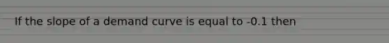 If the slope of a demand curve is equal to -0.1 then