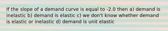 If the slope of a demand curve is equal to -2.0 then a) demand is inelastic b) demand is elastic c) we don't know whether demand is elastic or inelastic d) demand is unit elastic