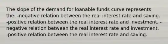 The slope of the demand for loanable funds curve represents the: -negative relation between the real interest rate and saving. -positive relation between the real interest rate and investment. -negative relation between the real interest rate and investment. -positive relation between the real interest rate and saving.