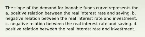 The slope of the demand for loanable funds curve represents the a. positive relation between the real interest rate and saving. b. negative relation between the real interest rate and investment. c. negative relation between the real interest rate and saving. d. positive relation between the real interest rate and investment.