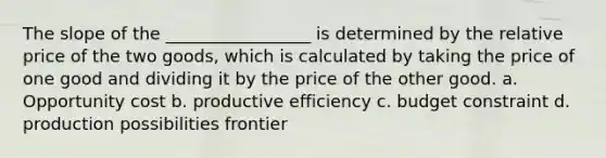 The slope of the _________________ is determined by the relative price of the two goods, which is calculated by taking the price of one good and dividing it by the price of the other good. a. Opportunity cost b. productive efficiency c. budget constraint d. production possibilities frontier