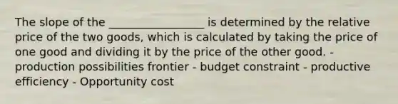 The slope of the _________________ is determined by the relative price of the two goods, which is calculated by taking the price of one good and dividing it by the price of the other good. - production possibilities frontier - budget constraint - productive efficiency - Opportunity cost