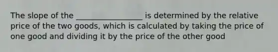 The slope of the _________________ is determined by the relative price of the two goods, which is calculated by taking the price of one good and dividing it by the price of the other good