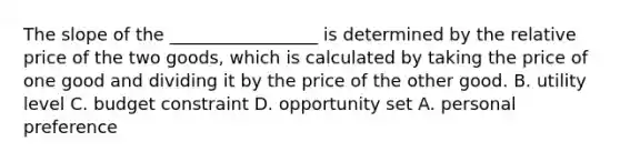 The slope of the _________________ is determined by the relative price of the two goods, which is calculated by taking the price of one good and dividing it by the price of the other good. B. utility level C. budget constraint D. opportunity set A. personal preference