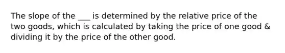 The slope of the ___ is determined by the relative price of the two goods, which is calculated by taking the price of one good & dividing it by the price of the other good.