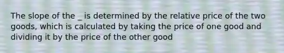 The slope of the _ is determined by the relative price of the two goods, which is calculated by taking the price of one good and dividing it by the price of the other good