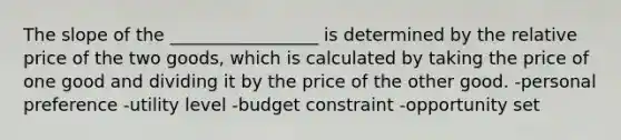 The slope of the _________________ is determined by the relative price of the two goods, which is calculated by taking the price of one good and dividing it by the price of the other good. -personal preference -utility level -budget constraint -opportunity set