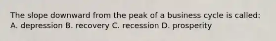 The slope downward from the peak of a business cycle is called: A. depression B. recovery C. recession D. prosperity