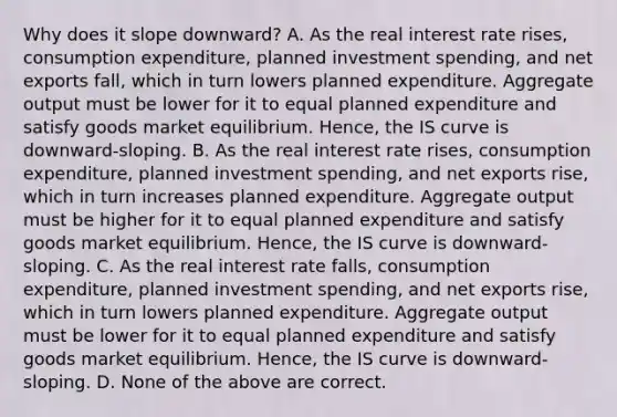 Why does it slope​ downward? A. As the real interest rate​ rises, consumption​ expenditure, planned investment​ spending, and net exports​ fall, which in turn lowers planned expenditure. Aggregate output must be lower for it to equal planned expenditure and satisfy goods market equilibrium.​ Hence, the IS curve is​ downward-sloping. B. As the real interest rate​ rises, consumption​ expenditure, planned investment​ spending, and net exports​ rise, which in turn increases planned expenditure. Aggregate output must be higher for it to equal planned expenditure and satisfy goods market equilibrium.​ Hence, the IS curve is​ downward-sloping. C. As the real interest rate​ falls, consumption​ expenditure, planned investment​ spending, and net exports​ rise, which in turn lowers planned expenditure. Aggregate output must be lower for it to equal planned expenditure and satisfy goods market equilibrium.​ Hence, the IS curve is​ downward-sloping. D. None of the above are correct.