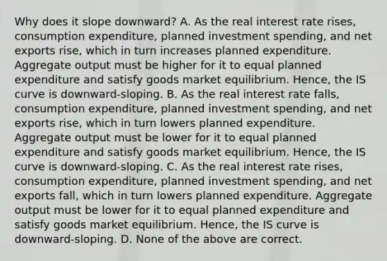 Why does it slope​ downward? A. As the real interest rate​ rises, consumption​ expenditure, planned investment​ spending, and net exports​ rise, which in turn increases planned expenditure. Aggregate output must be higher for it to equal planned expenditure and satisfy goods market equilibrium.​ Hence, the IS curve is​ downward-sloping. B. As the real interest rate​ falls, consumption​ expenditure, planned investment​ spending, and net exports​ rise, which in turn lowers planned expenditure. Aggregate output must be lower for it to equal planned expenditure and satisfy goods market equilibrium.​ Hence, the IS curve is​ downward-sloping. C. As the real interest rate​ rises, consumption​ expenditure, planned investment​ spending, and net exports​ fall, which in turn lowers planned expenditure. Aggregate output must be lower for it to equal planned expenditure and satisfy goods market equilibrium.​ Hence, the IS curve is​ downward-sloping. D. None of the above are correct.