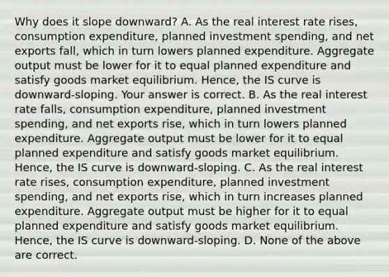 Why does it slope​ downward? A. As the real interest rate​ rises, consumption​ expenditure, planned investment​ spending, and net exports​ fall, which in turn lowers planned expenditure. Aggregate output must be lower for it to equal planned expenditure and satisfy goods market equilibrium.​ Hence, the IS curve is​ downward-sloping. Your answer is correct. B. As the real interest rate​ falls, consumption​ expenditure, planned investment​ spending, and net exports​ rise, which in turn lowers planned expenditure. Aggregate output must be lower for it to equal planned expenditure and satisfy goods market equilibrium.​ Hence, the IS curve is​ downward-sloping. C. As the real interest rate​ rises, consumption​ expenditure, planned investment​ spending, and net exports​ rise, which in turn increases planned expenditure. Aggregate output must be higher for it to equal planned expenditure and satisfy goods market equilibrium.​ Hence, the IS curve is​ downward-sloping. D. None of the above are correct.