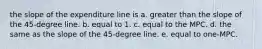 the slope of the expenditure line is a. greater than the slope of the 45-degree line. b. equal to 1. c. equal to the MPC. d. the same as the slope of the 45-degree line. e. equal to one-MPC.