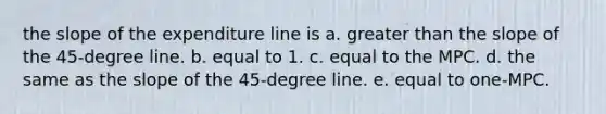 the slope of the expenditure line is a. <a href='https://www.questionai.com/knowledge/ktgHnBD4o3-greater-than' class='anchor-knowledge'>greater than</a> the slope of the 45-degree line. b. equal to 1. c. equal to the MPC. d. the same as the slope of the 45-degree line. e. equal to one-MPC.