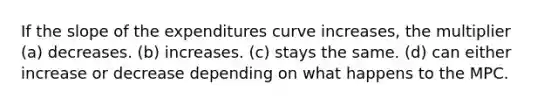 If the slope of the expenditures curve increases, the multiplier (a) decreases. (b) increases. (c) stays the same. (d) can either increase or decrease depending on what happens to the MPC.