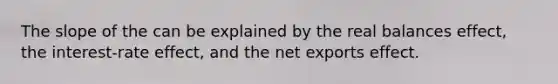 The slope of the can be explained by the real balances effect, the interest-rate effect, and the net exports effect.