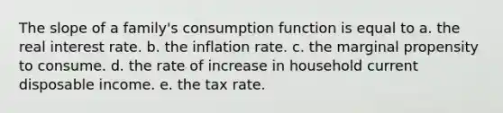 The slope of a family's consumption function is equal to a. the real interest rate. b. the inflation rate. c. the marginal propensity to consume. d. the rate of increase in household current disposable income. e. the tax rate.