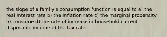 the slope of a family's consumption function is equal to a) the real interest rate b) the inflation rate c) the marginal propensity to consume d) the rate of increase in household current disposable income e) the tax rate