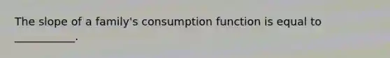 The slope of a family's consumption function is equal to ___________.