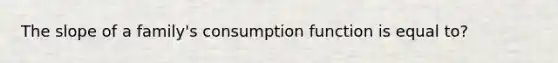 The slope of a family's consumption function is equal to?