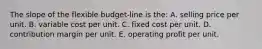 The slope of the flexible budget-line is the: A. selling price per unit. B. variable cost per unit. C. fixed cost per unit. D. contribution margin per unit. E. operating profit per unit.