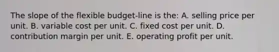 The slope of the flexible budget-line is the: A. selling price per unit. B. variable cost per unit. C. fixed cost per unit. D. contribution margin per unit. E. operating profit per unit.